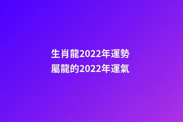 生肖龍2022年運勢 屬龍的2022年運氣
